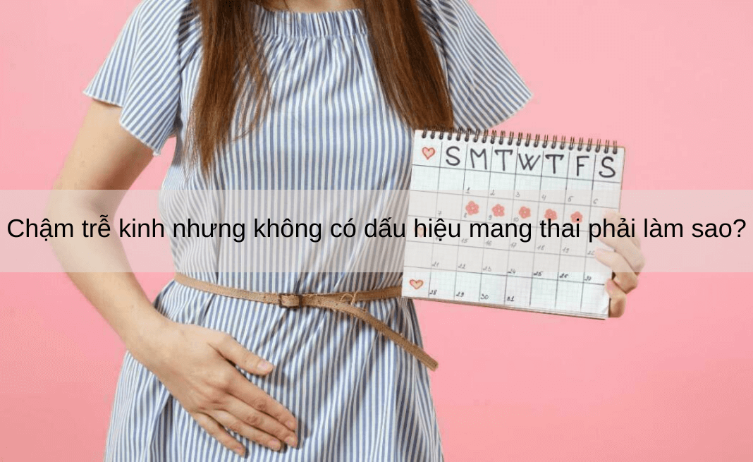 Chậm trễ kinh nhưng không có dấu hiệu mang thai phải làm sao